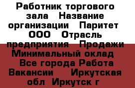 Работник торгового зала › Название организации ­ Паритет, ООО › Отрасль предприятия ­ Продажи › Минимальный оклад ­ 1 - Все города Работа » Вакансии   . Иркутская обл.,Иркутск г.